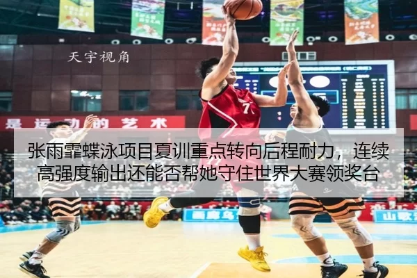 张雨霏蝶泳项目夏训重点转向后程耐力，连续高强度输出还能否帮她守住世界大赛领奖台